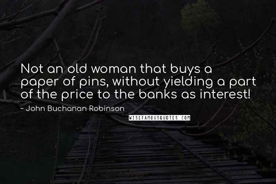 John Buchanan Robinson Quotes: Not an old woman that buys a paper of pins, without yielding a part of the price to the banks as interest!