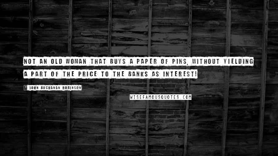 John Buchanan Robinson Quotes: Not an old woman that buys a paper of pins, without yielding a part of the price to the banks as interest!