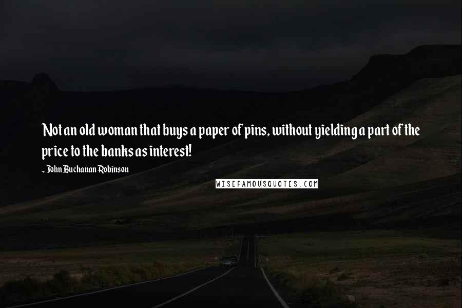 John Buchanan Robinson Quotes: Not an old woman that buys a paper of pins, without yielding a part of the price to the banks as interest!