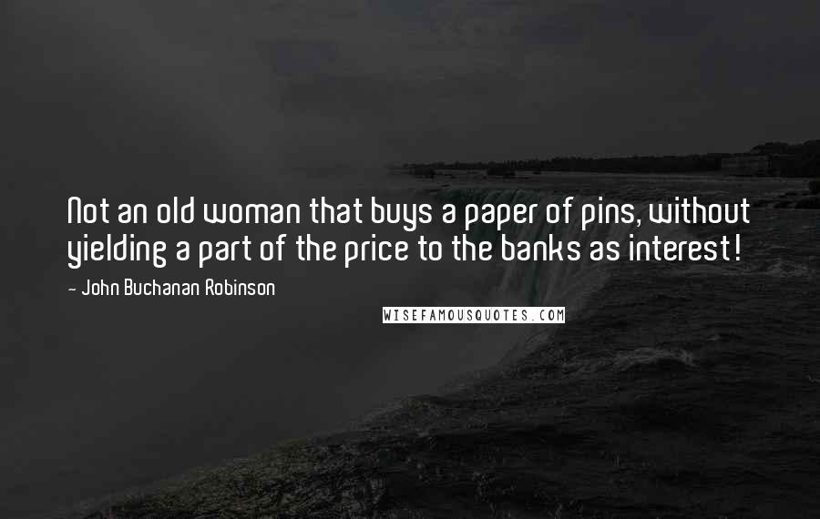 John Buchanan Robinson Quotes: Not an old woman that buys a paper of pins, without yielding a part of the price to the banks as interest!