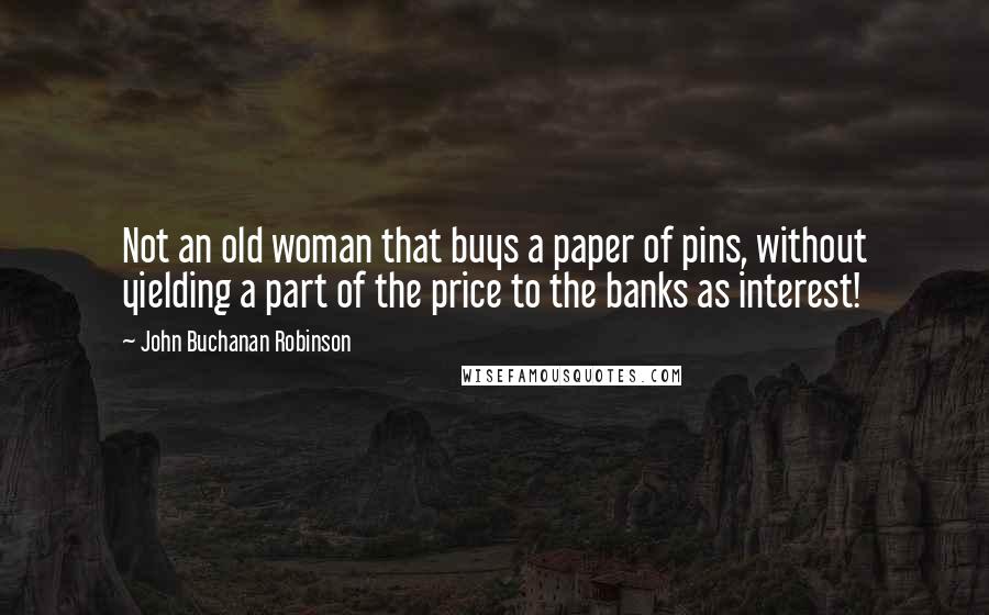 John Buchanan Robinson Quotes: Not an old woman that buys a paper of pins, without yielding a part of the price to the banks as interest!