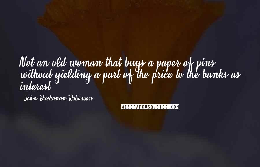 John Buchanan Robinson Quotes: Not an old woman that buys a paper of pins, without yielding a part of the price to the banks as interest!