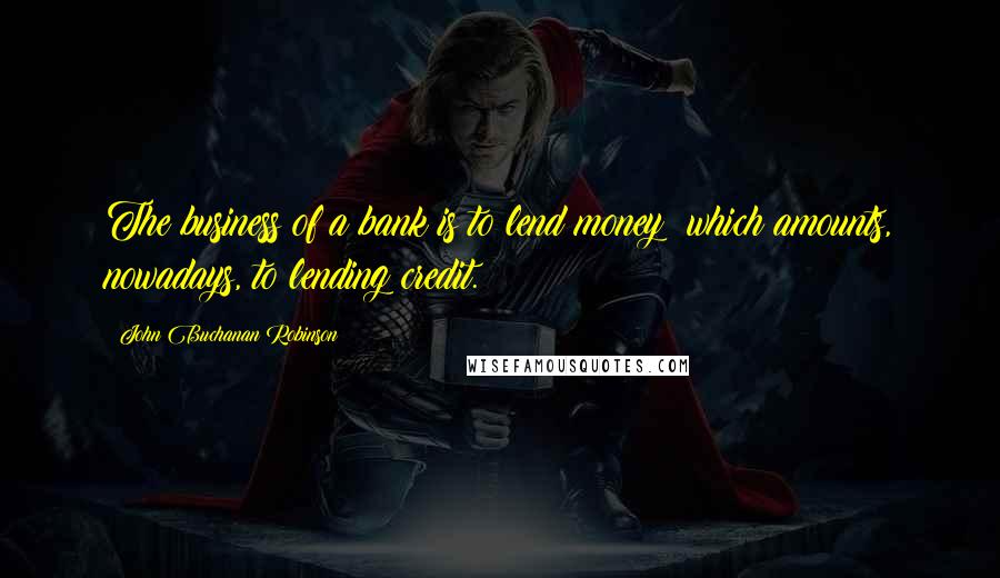 John Buchanan Robinson Quotes: The business of a bank is to lend money; which amounts, nowadays, to lending credit.