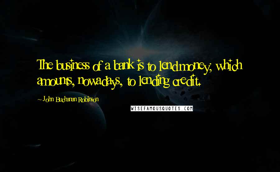 John Buchanan Robinson Quotes: The business of a bank is to lend money; which amounts, nowadays, to lending credit.