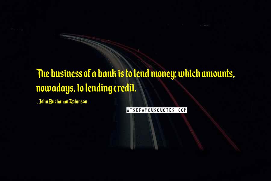 John Buchanan Robinson Quotes: The business of a bank is to lend money; which amounts, nowadays, to lending credit.