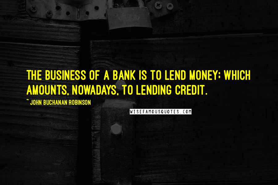 John Buchanan Robinson Quotes: The business of a bank is to lend money; which amounts, nowadays, to lending credit.