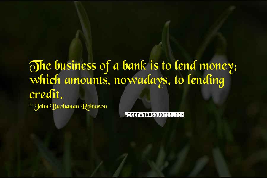 John Buchanan Robinson Quotes: The business of a bank is to lend money; which amounts, nowadays, to lending credit.