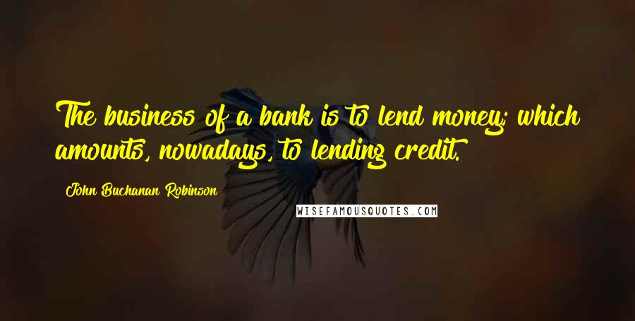 John Buchanan Robinson Quotes: The business of a bank is to lend money; which amounts, nowadays, to lending credit.