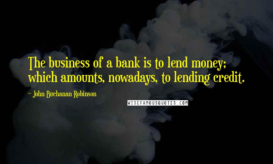 John Buchanan Robinson Quotes: The business of a bank is to lend money; which amounts, nowadays, to lending credit.