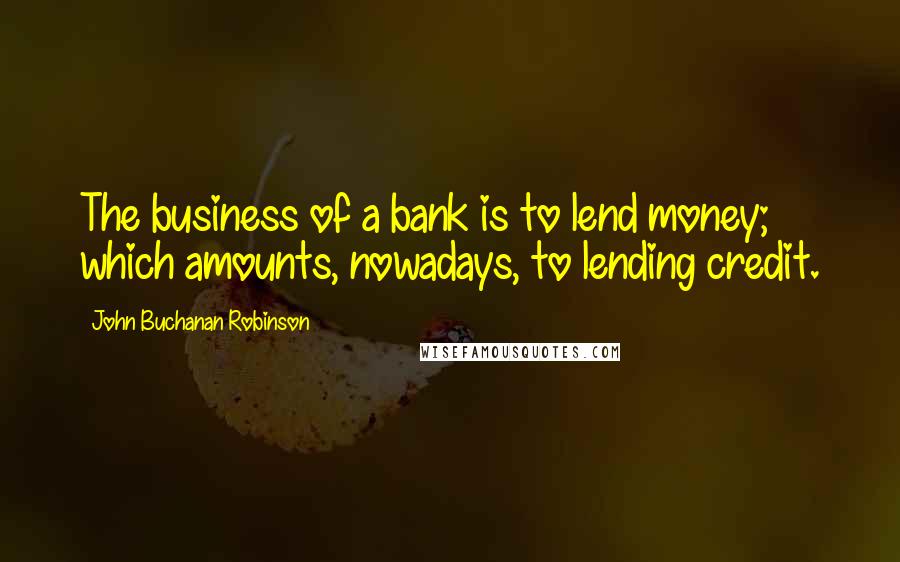 John Buchanan Robinson Quotes: The business of a bank is to lend money; which amounts, nowadays, to lending credit.