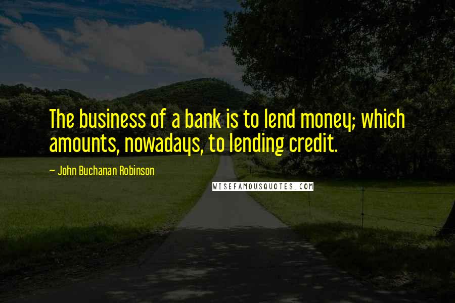 John Buchanan Robinson Quotes: The business of a bank is to lend money; which amounts, nowadays, to lending credit.