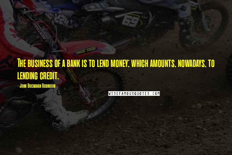 John Buchanan Robinson Quotes: The business of a bank is to lend money; which amounts, nowadays, to lending credit.