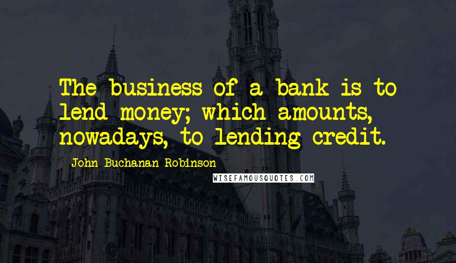 John Buchanan Robinson Quotes: The business of a bank is to lend money; which amounts, nowadays, to lending credit.