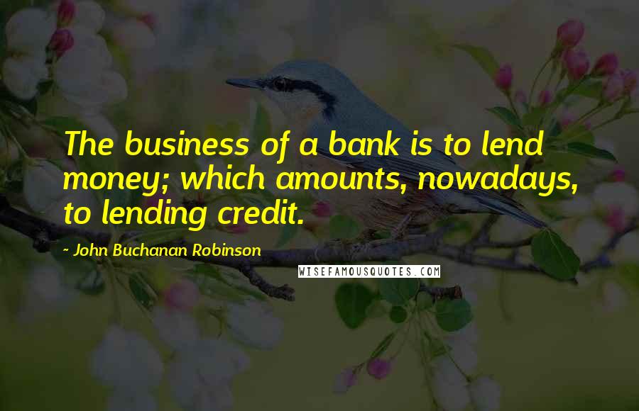 John Buchanan Robinson Quotes: The business of a bank is to lend money; which amounts, nowadays, to lending credit.