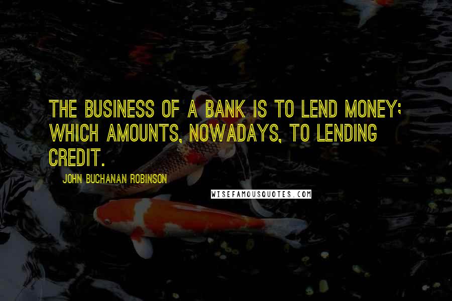 John Buchanan Robinson Quotes: The business of a bank is to lend money; which amounts, nowadays, to lending credit.