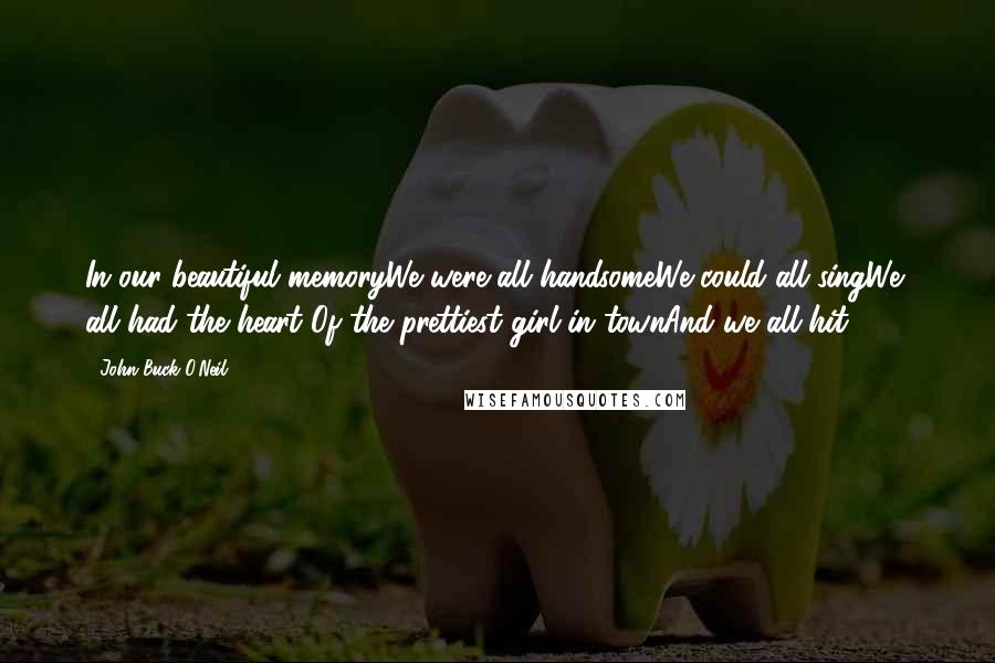 John Buck O'Neil Quotes: In our beautiful memoryWe were all handsomeWe could all singWe all had the heart Of the prettiest girl in townAnd we all hit .300