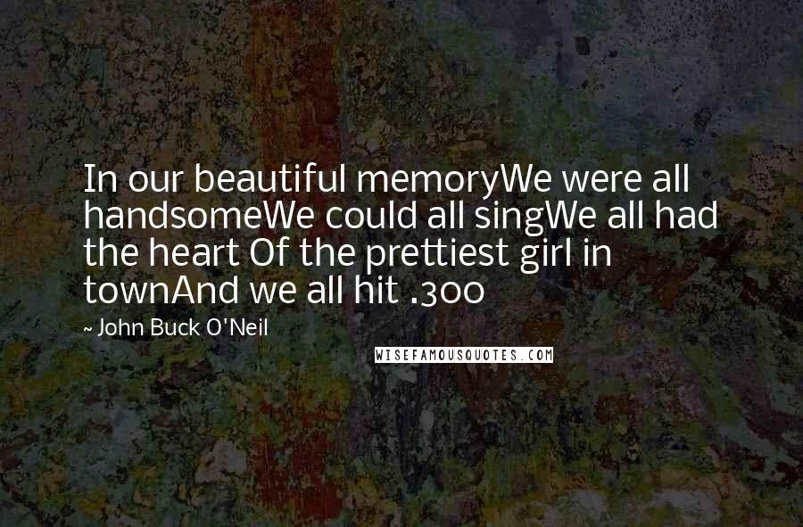John Buck O'Neil Quotes: In our beautiful memoryWe were all handsomeWe could all singWe all had the heart Of the prettiest girl in townAnd we all hit .300
