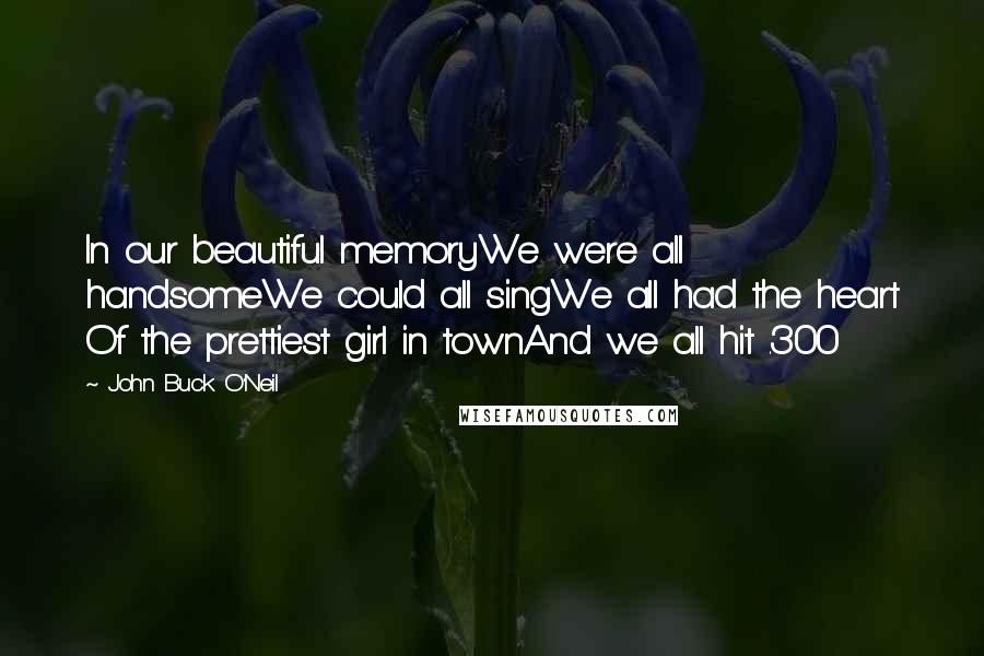 John Buck O'Neil Quotes: In our beautiful memoryWe were all handsomeWe could all singWe all had the heart Of the prettiest girl in townAnd we all hit .300