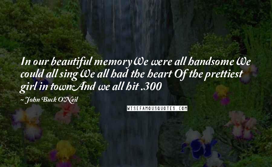 John Buck O'Neil Quotes: In our beautiful memoryWe were all handsomeWe could all singWe all had the heart Of the prettiest girl in townAnd we all hit .300