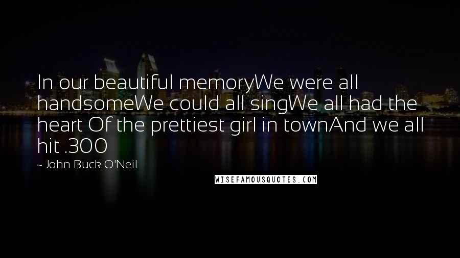 John Buck O'Neil Quotes: In our beautiful memoryWe were all handsomeWe could all singWe all had the heart Of the prettiest girl in townAnd we all hit .300