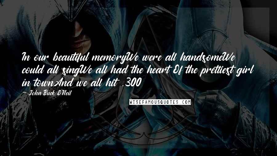 John Buck O'Neil Quotes: In our beautiful memoryWe were all handsomeWe could all singWe all had the heart Of the prettiest girl in townAnd we all hit .300