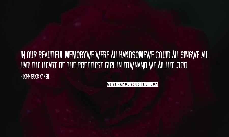 John Buck O'Neil Quotes: In our beautiful memoryWe were all handsomeWe could all singWe all had the heart Of the prettiest girl in townAnd we all hit .300