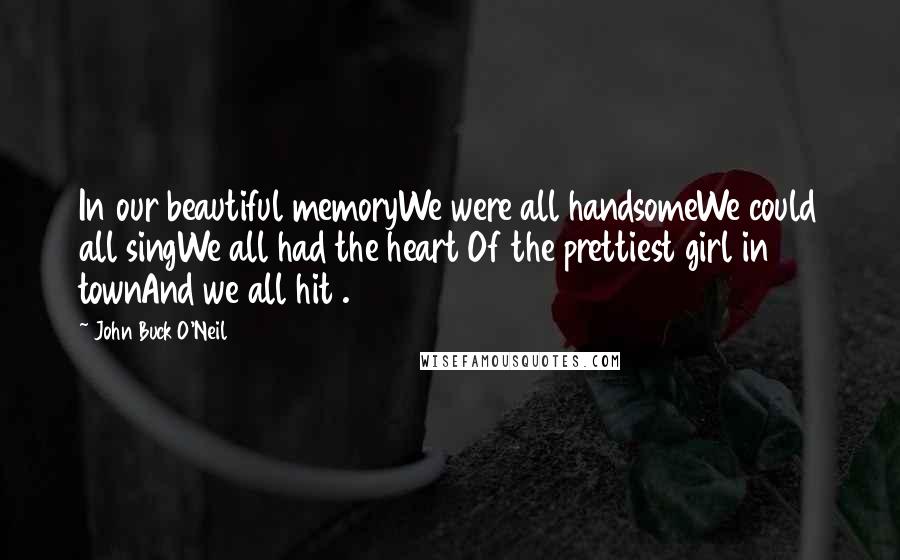 John Buck O'Neil Quotes: In our beautiful memoryWe were all handsomeWe could all singWe all had the heart Of the prettiest girl in townAnd we all hit .300