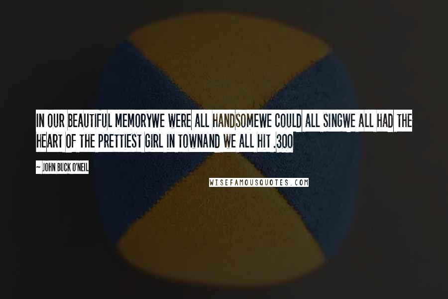 John Buck O'Neil Quotes: In our beautiful memoryWe were all handsomeWe could all singWe all had the heart Of the prettiest girl in townAnd we all hit .300