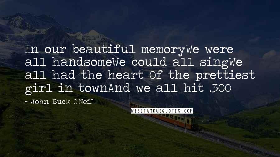 John Buck O'Neil Quotes: In our beautiful memoryWe were all handsomeWe could all singWe all had the heart Of the prettiest girl in townAnd we all hit .300