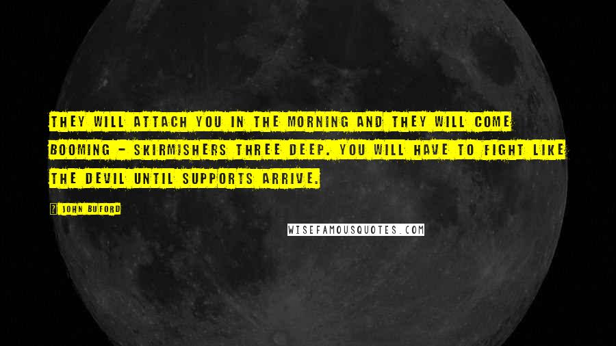 John Buford Quotes: They will attach you in the morning and they will come booming - skirmishers three deep. You will have to fight like the devil until supports arrive.