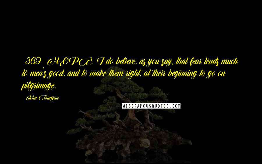 John Bunyan Quotes: {369} HOPE. I do believe, as you say, that fear tends much to men's good, and to make them right, at their beginning to go on pilgrimage.