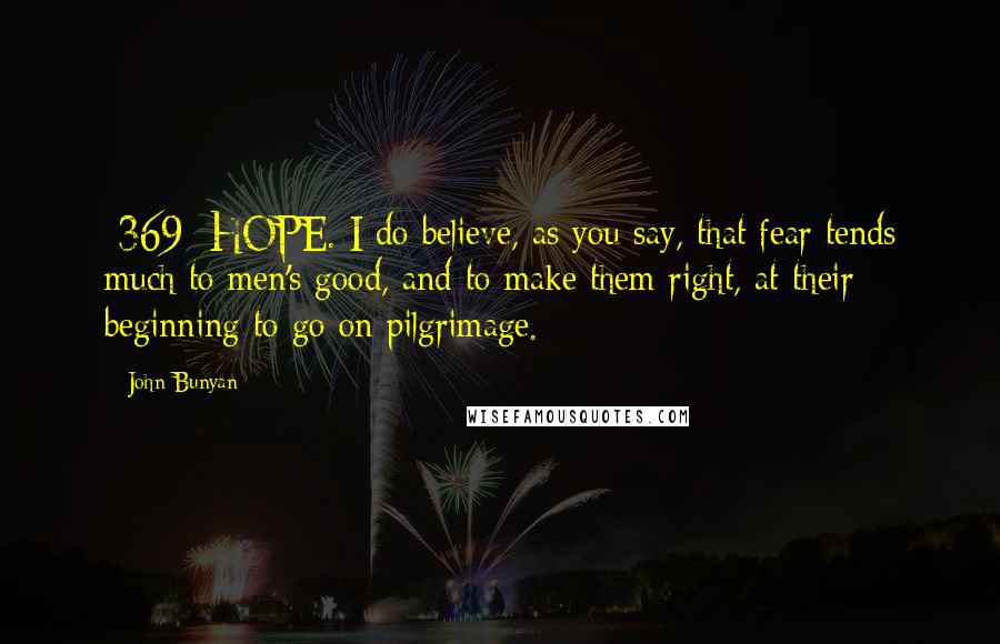 John Bunyan Quotes: {369} HOPE. I do believe, as you say, that fear tends much to men's good, and to make them right, at their beginning to go on pilgrimage.