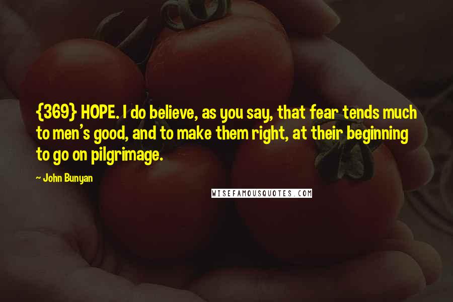 John Bunyan Quotes: {369} HOPE. I do believe, as you say, that fear tends much to men's good, and to make them right, at their beginning to go on pilgrimage.