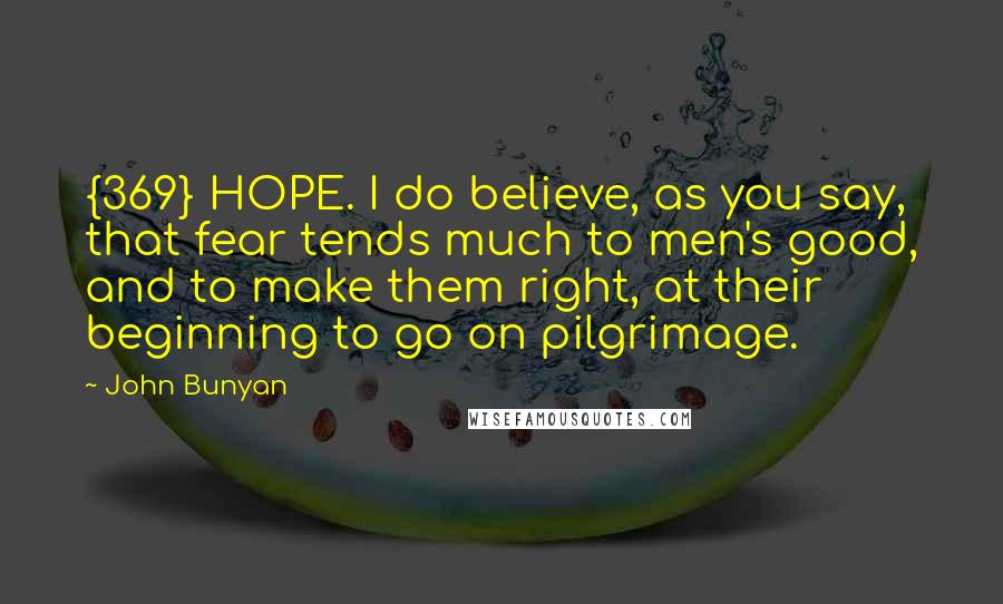 John Bunyan Quotes: {369} HOPE. I do believe, as you say, that fear tends much to men's good, and to make them right, at their beginning to go on pilgrimage.