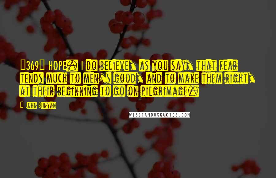 John Bunyan Quotes: {369} HOPE. I do believe, as you say, that fear tends much to men's good, and to make them right, at their beginning to go on pilgrimage.