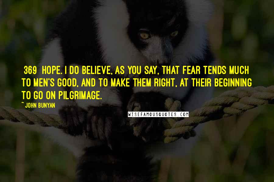 John Bunyan Quotes: {369} HOPE. I do believe, as you say, that fear tends much to men's good, and to make them right, at their beginning to go on pilgrimage.