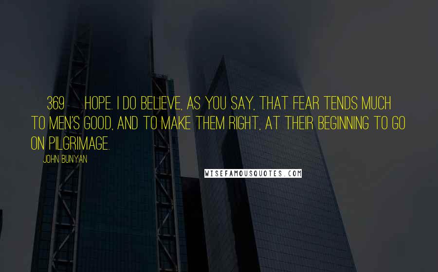 John Bunyan Quotes: {369} HOPE. I do believe, as you say, that fear tends much to men's good, and to make them right, at their beginning to go on pilgrimage.