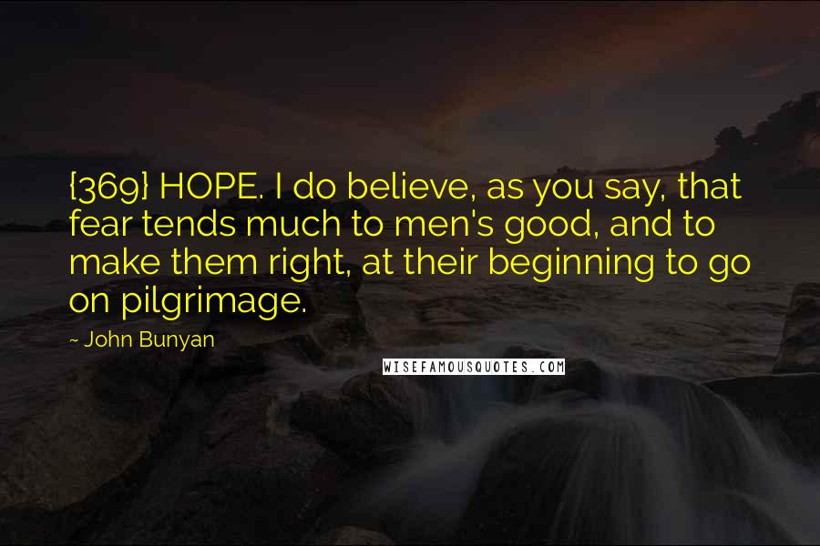 John Bunyan Quotes: {369} HOPE. I do believe, as you say, that fear tends much to men's good, and to make them right, at their beginning to go on pilgrimage.