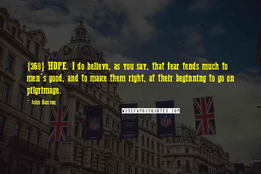 John Bunyan Quotes: {369} HOPE. I do believe, as you say, that fear tends much to men's good, and to make them right, at their beginning to go on pilgrimage.