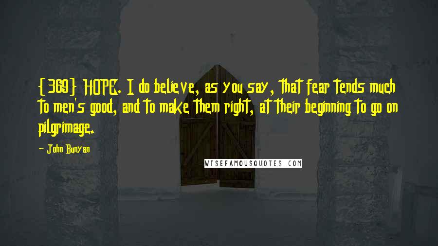 John Bunyan Quotes: {369} HOPE. I do believe, as you say, that fear tends much to men's good, and to make them right, at their beginning to go on pilgrimage.