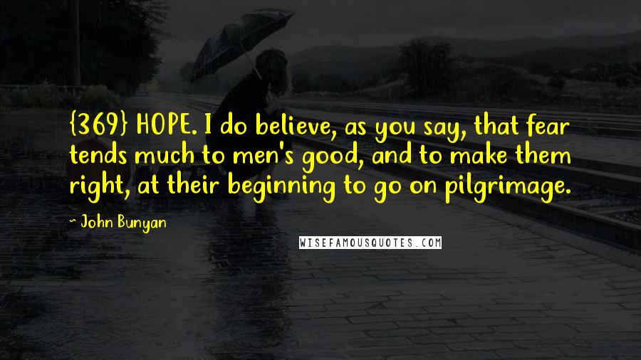 John Bunyan Quotes: {369} HOPE. I do believe, as you say, that fear tends much to men's good, and to make them right, at their beginning to go on pilgrimage.