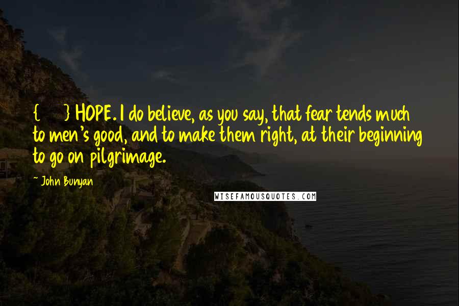 John Bunyan Quotes: {369} HOPE. I do believe, as you say, that fear tends much to men's good, and to make them right, at their beginning to go on pilgrimage.