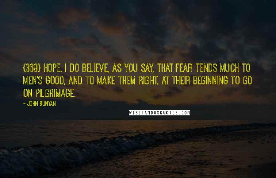 John Bunyan Quotes: {369} HOPE. I do believe, as you say, that fear tends much to men's good, and to make them right, at their beginning to go on pilgrimage.