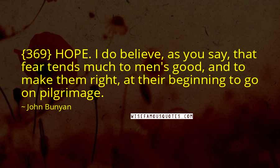 John Bunyan Quotes: {369} HOPE. I do believe, as you say, that fear tends much to men's good, and to make them right, at their beginning to go on pilgrimage.