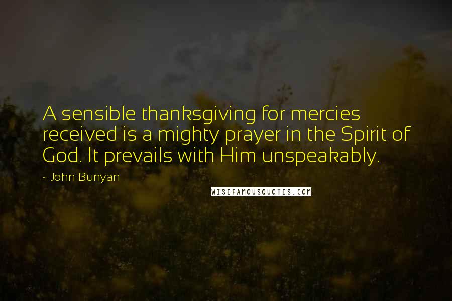 John Bunyan Quotes: A sensible thanksgiving for mercies received is a mighty prayer in the Spirit of God. It prevails with Him unspeakably.