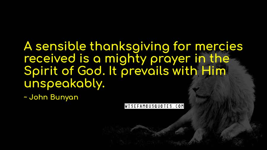 John Bunyan Quotes: A sensible thanksgiving for mercies received is a mighty prayer in the Spirit of God. It prevails with Him unspeakably.