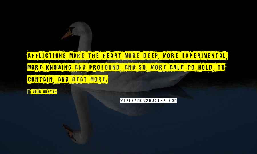John Bunyan Quotes: Afflictions make the heart more deep, more experimental, more knowing and profound, and so, more able to hold, to contain, and beat more.
