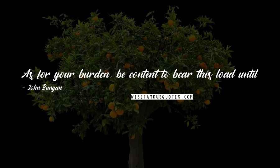 John Bunyan Quotes: As for your burden, be content to bear this load until you come to the place of Deliverance, for there it will fall from your back of its own accord.