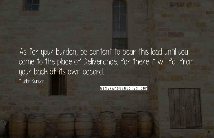 John Bunyan Quotes: As for your burden, be content to bear this load until you come to the place of Deliverance, for there it will fall from your back of its own accord.