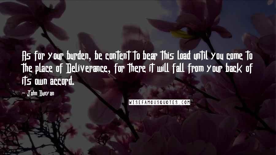 John Bunyan Quotes: As for your burden, be content to bear this load until you come to the place of Deliverance, for there it will fall from your back of its own accord.